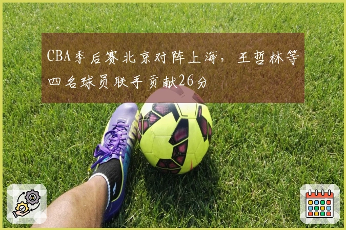 CBA季后赛北京对阵上海，王哲林等四名球员联手贡献26分
